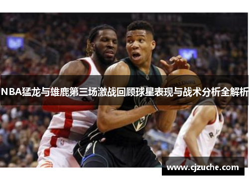NBA猛龙与雄鹿第三场激战回顾球星表现与战术分析全解析