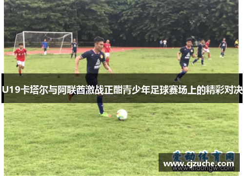 U19卡塔尔与阿联酋激战正酣青少年足球赛场上的精彩对决