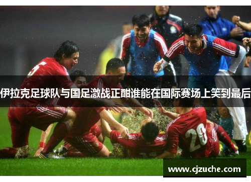 伊拉克足球队与国足激战正酣谁能在国际赛场上笑到最后